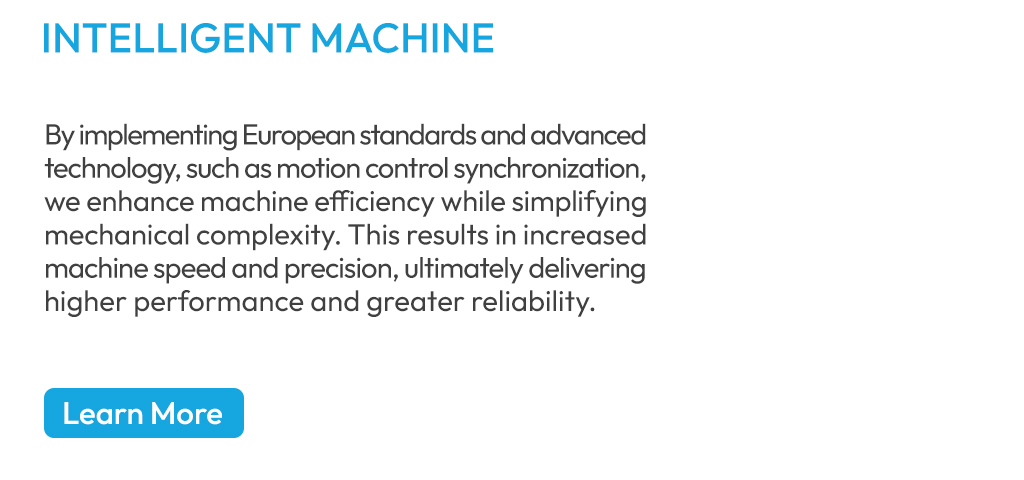 By implementing European standards and advanced technology, such as motion control synchronization, we enhance machine efficiency while simplifying mechanical complexity. This results in increased machine speed and precision, ultimately delivering higher performance and greater reliability.